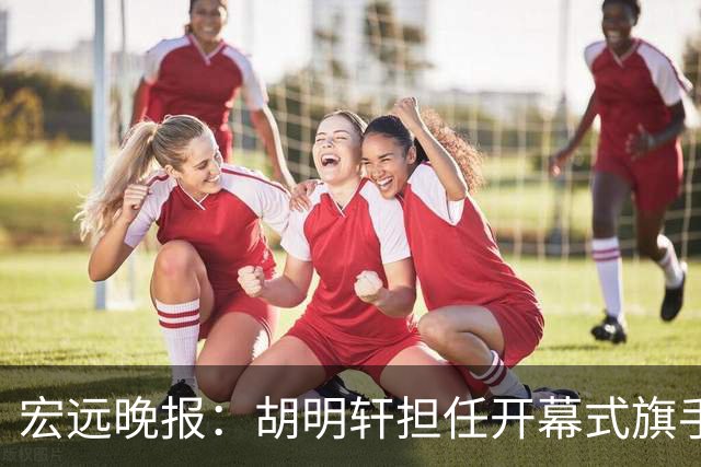 宏远晚报：胡明轩担任开幕式旗手，崔永熙状态回暖，萨姆纳暗示续约！